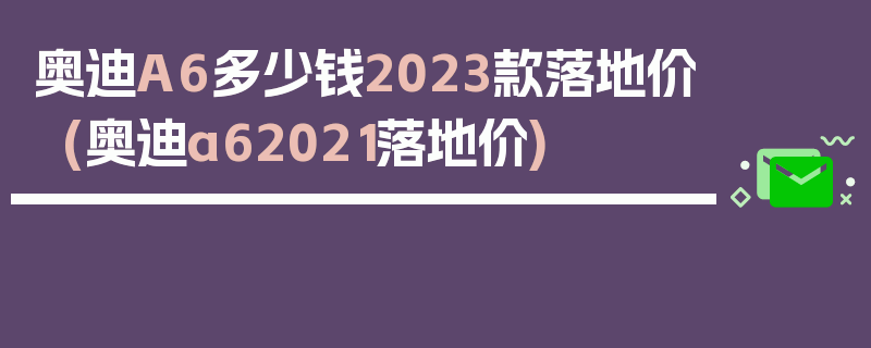 奥迪A6多少钱2023款落地价(奥迪a62021落地价)