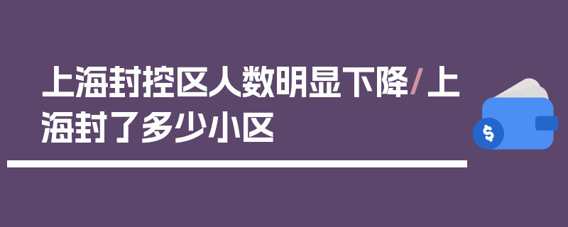 上海封控区人数明显下降/上海封了多少小区