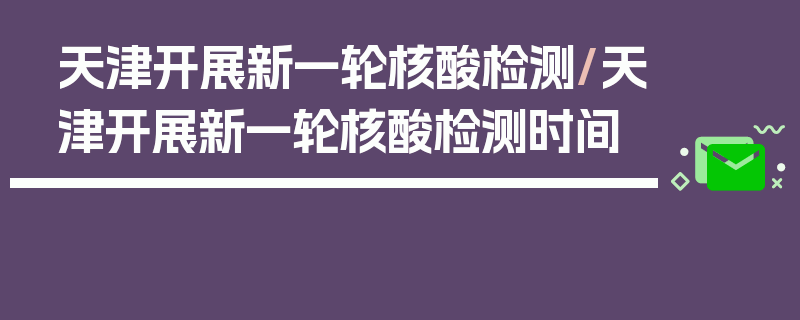 天津开展新一轮核酸检测/天津开展新一轮核酸检测时间