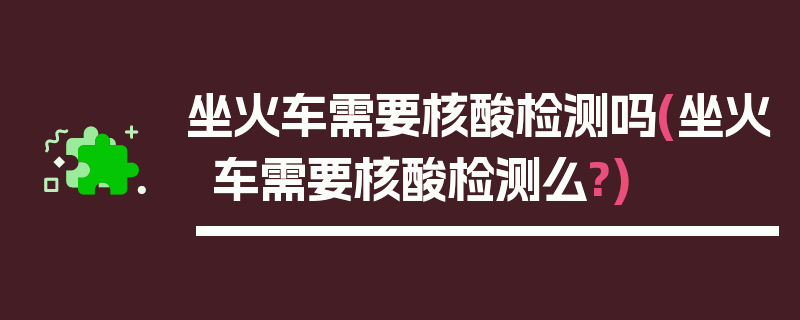 坐火车需要核酸检测吗(坐火车需要核酸检测么?)