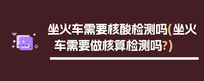 坐火车需要核酸检测吗(坐火车需要做核算检测吗?)