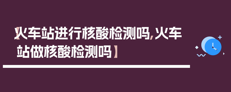 【火车站进行核酸检测吗,火车站做核酸检测吗】