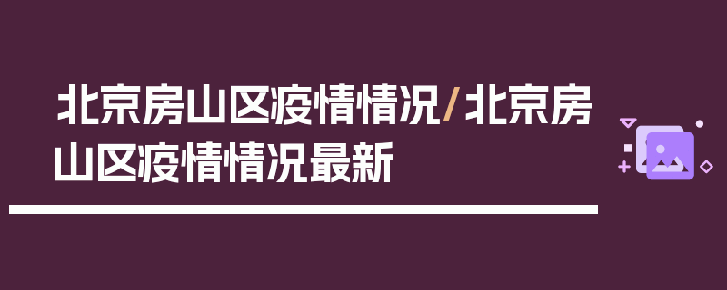 北京房山区疫情情况/北京房山区疫情情况最新