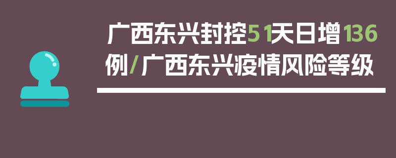 广西东兴封控51天日增136例/广西东兴疫情风险等级