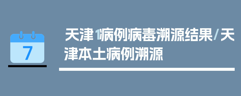 天津1病例病毒溯源结果/天津本土病例溯源