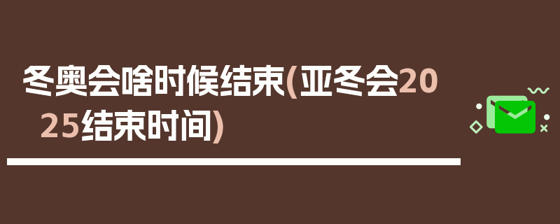 冬奥会啥时候结束(亚冬会2025结束时间)