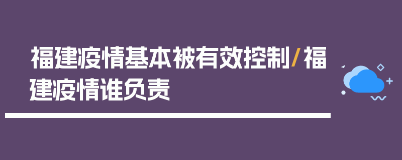 福建疫情基本被有效控制/福建疫情谁负责