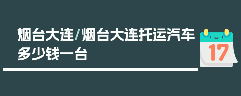 烟台大连/烟台大连托运汽车多少钱一台