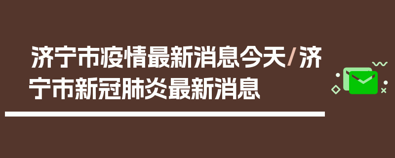济宁市疫情最新消息今天/济宁市新冠肺炎最新消息