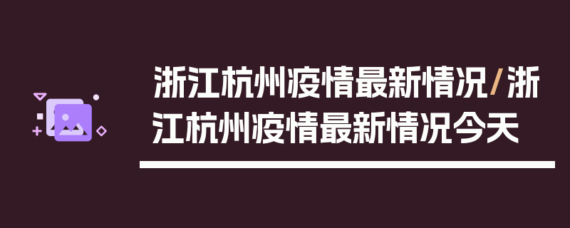 浙江杭州疫情最新情况/浙江杭州疫情最新情况今天