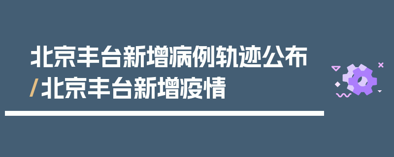 北京丰台新增病例轨迹公布/北京丰台新增疫情
