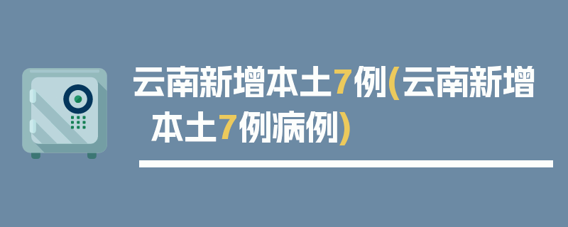 云南新增本土7例(云南新增本土7例病例)