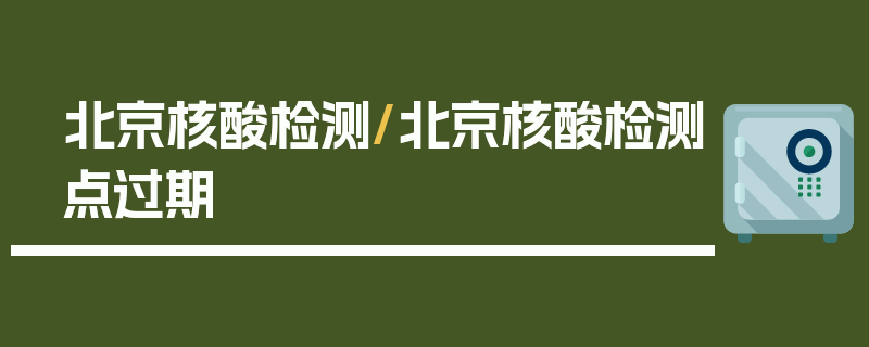 北京核酸检测/北京核酸检测点过期