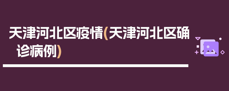 天津河北区疫情(天津河北区确诊病例)