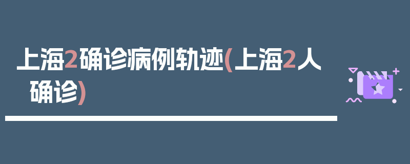 上海2确诊病例轨迹(上海2人确诊)