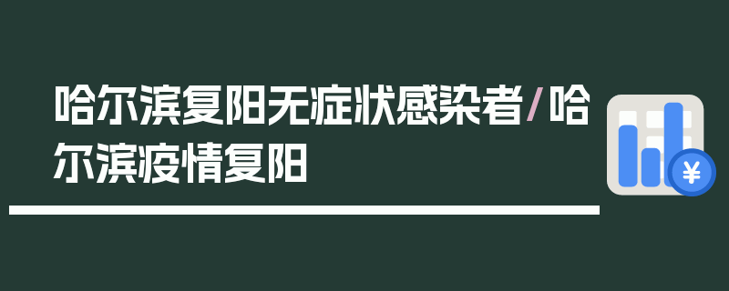 哈尔滨复阳无症状感染者/哈尔滨疫情复阳