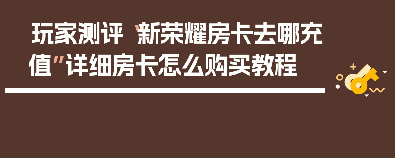 玩家测评“新荣耀房卡去哪充值”详细房卡怎么购买教程