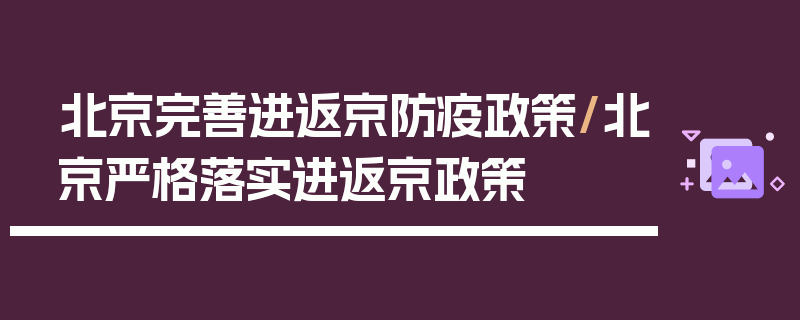 北京完善进返京防疫政策/北京严格落实进返京政策
