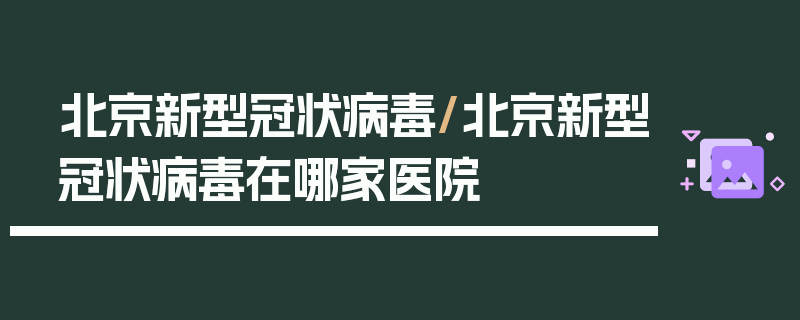 北京新型冠状病毒/北京新型冠状病毒在哪家医院