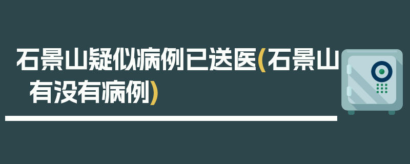 石景山疑似病例已送医(石景山有没有病例)