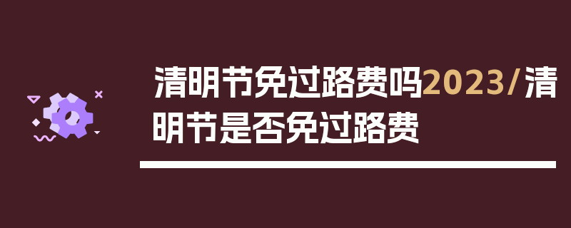 清明节免过路费吗2023/清明节是否免过路费
