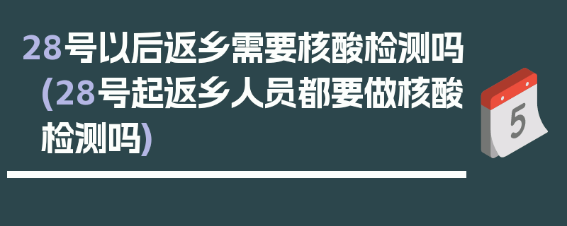 28号以后返乡需要核酸检测吗(28号起返乡人员都要做核酸检测吗)