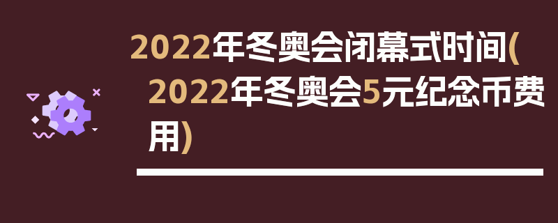 2022年冬奥会闭幕式时间(2022年冬奥会5元纪念币费用)