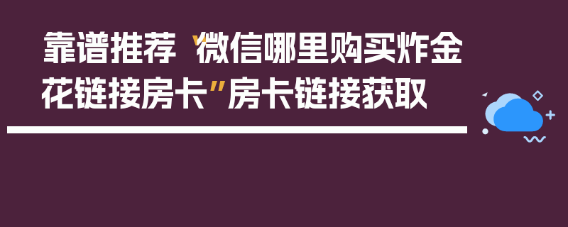 靠谱推荐“微信哪里购买炸金花链接房卡”房卡链接获取