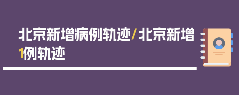 北京新增病例轨迹/北京新增1例轨迹