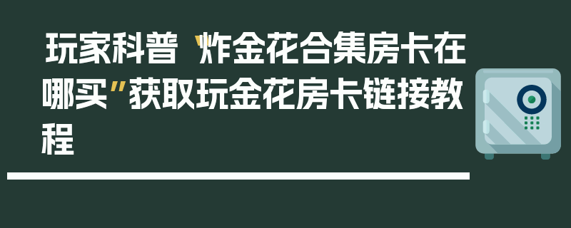 玩家科普“炸金花合集房卡在哪买”获取玩金花房卡链接教程