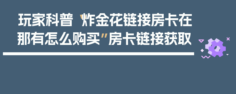 玩家科普“炸金花链接房卡在那有怎么购买”房卡链接获取
