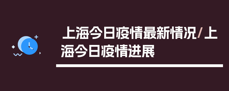 上海今日疫情最新情况/上海今日疫情进展