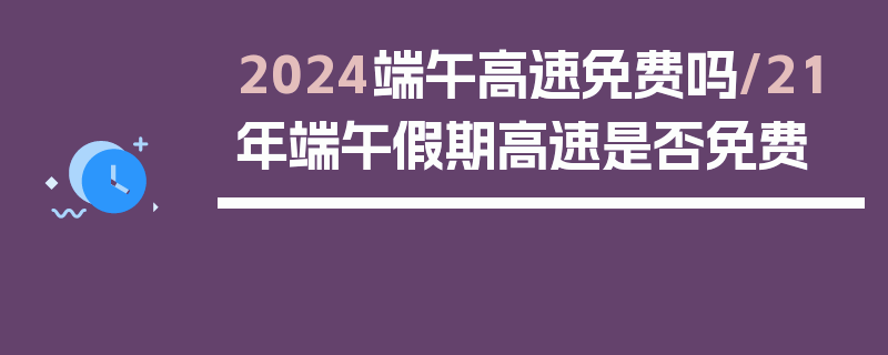 2024端午高速免费吗/21年端午假期高速是否免费