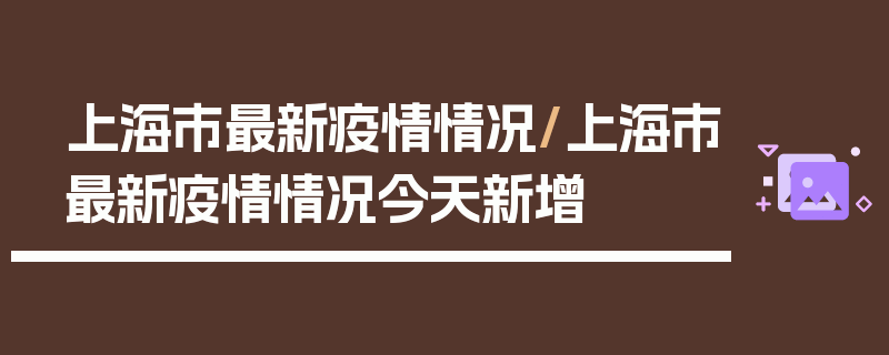 上海市最新疫情情况/上海市最新疫情情况今天新增
