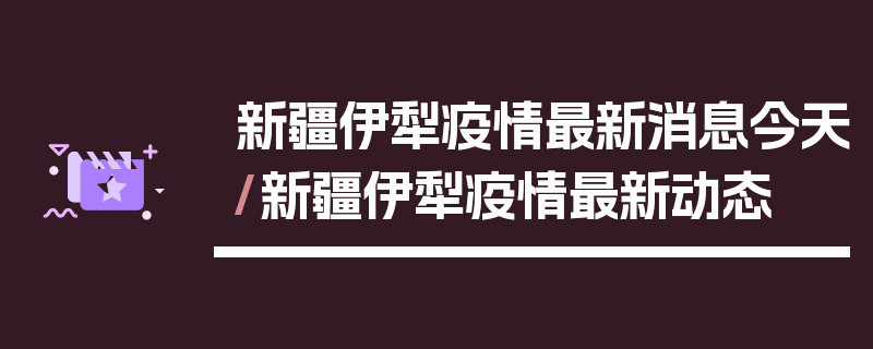 新疆伊犁疫情最新消息今天/新疆伊犁疫情最新动态