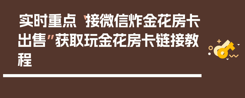 实时重点“接微信炸金花房卡出售”获取玩金花房卡链接教程