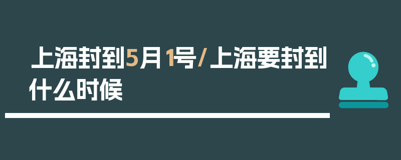 上海封到5月1号/上海要封到什么时候