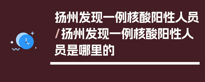 扬州发现一例核酸阳性人员/扬州发现一例核酸阳性人员是哪里的