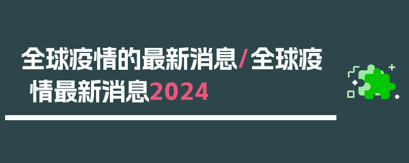 全球疫情的最新消息/全球疫情最新消息2024