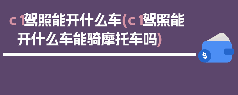 c1驾照能开什么车(c1驾照能开什么车能骑摩托车吗)