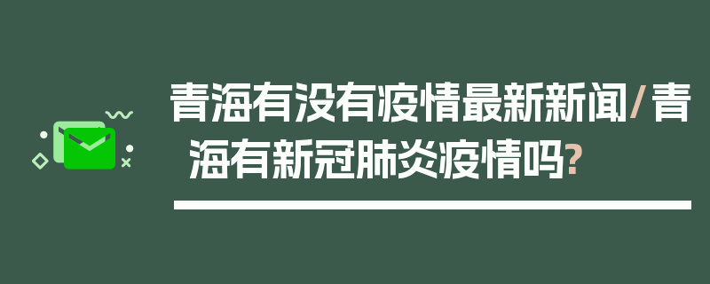 青海有没有疫情最新新闻/青海有新冠肺炎疫情吗?