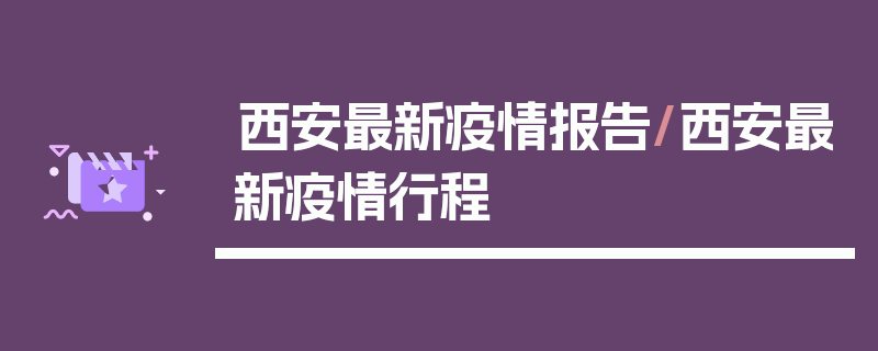 西安最新疫情报告/西安最新疫情行程