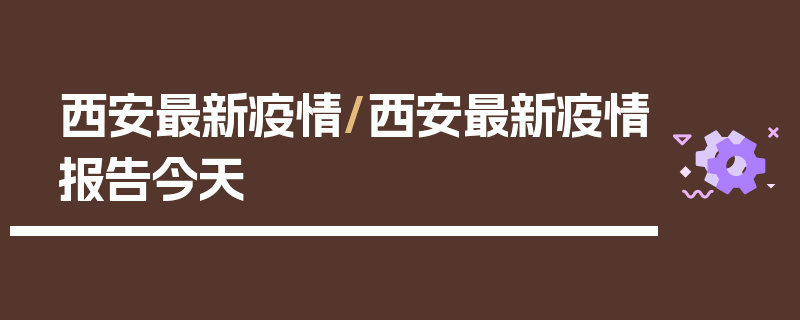 西安最新疫情/西安最新疫情报告今天