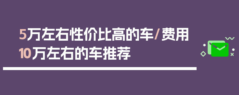 5万左右性价比高的车/费用10万左右的车推荐