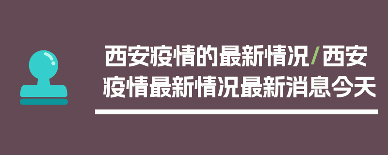 西安疫情的最新情况/西安疫情最新情况最新消息今天