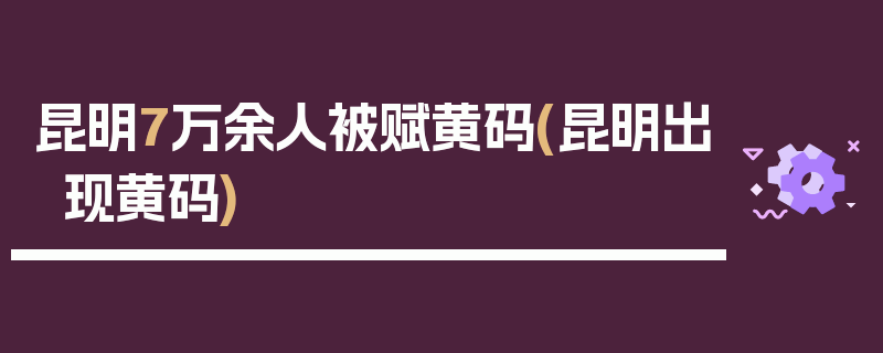 昆明7万余人被赋黄码(昆明出现黄码)