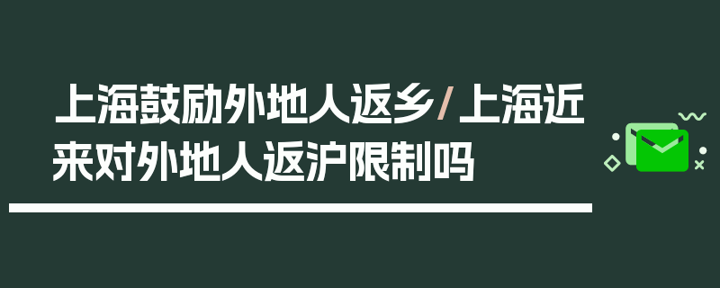 上海鼓励外地人返乡/上海近来对外地人返沪限制吗