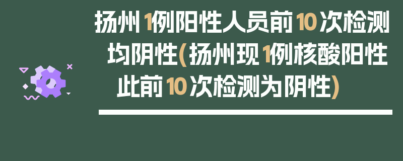 扬州1例阳性人员前10次检测均阴性(扬州现1例核酸阳性 此前10次检测为阴性)