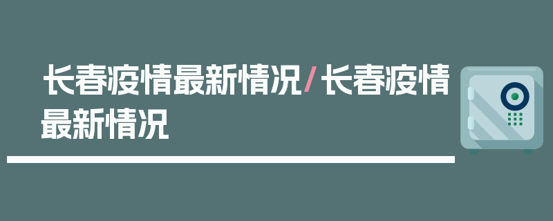 长春疫情最新情况/长春疫情最新情况