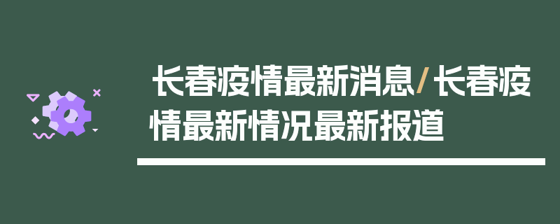 长春疫情最新消息/长春疫情最新情况最新报道